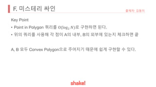 F. 미스테리 싸인 출제자: 김동이
Key Point
• Point in Polygon 쿼리를 O(log: 𝑁)로 구현하면 된다.
• 위의 쿼리를 사용해 각 점이 A의 내부, B의 외부에 있는지 체크하면 끝
A, B 모두 Convex Polygon으로 주어지기 때문에 쉽게 구현할 수 있다.
 