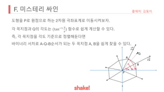 F. 미스테리 싸인 출제자: 김동이
도형을 P로 원점으로 하는 2차원 극좌표계로 이동시켜보자.
각 꼭지점과 Q의 각도는 (tan*+ ,
-
) 함수로 쉽게 계산할 수 있다.
즉, 각 꼭지점을 각도 기준으로 정렬해둔다면
바이너리 서치로 A-Q-B순서가 되는 두 꼭지점 A, B을 쉽게 찾을 수 있다.
P
A
B
Q
-.
-/
 