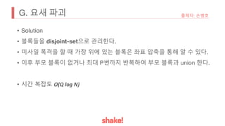G. 요새 파괴
• Solution
• 블록들을 disjoint-set으로 관리한다.
• 미사일 폭격을 할 때 가장 위에 있는 블록은 좌표 압축을 통해 알 수 있다.
• 이후 부모 블록이 없거나 최대 P번까지 반복하여 부모 블록과 union 한다.
• 시간 복잡도 O(Q log N)
출제자: 손병호
 