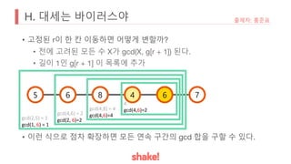 H. 대세는 바이러스야
• 고정된 r이 한 칸 이동하면 어떻게 변할까?
• 전에 고려된 모든 수 X가 gcd(X, g[r + 1]) 된다.
• 길이 1인 g[r + 1] 이 목록에 추가
• 이런 식으로 점차 확장하면 모든 연속 구간의 gcd 합을 구할 수 있다.
출제자: 홍준표
5 6 8 4 6 7
4
gcd(4,6)=2
gcd(4,8) = 4
gcd(4,6)=4
gcd(4,6) = 2
gcd(2, 6)=2
gcd(2,5) = 1
gcd(1, 6) = 1
 