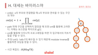 H. 대세는 바이러스야
• cnt[x] : x의 부모와 연결했을 때 x의 부모와 연속할 수 있는 구간
의 개수
• path 위에 구간을 선택하지 않았을 때 또한 cnt를 활용해 고려한
다. 이때는 보스만을 죽이므로 g[1]
• cnt를 활용해 다이나믹 프로그래밍을 하면 각 입구에서의 치트키
합을 구할 수 있다.
• 주의! cnt는 1e9+7의 배수일 수 있기 때문에 modular inverse를
활용하면 오답을 받을 수 있다.
• 시간 복잡도 :
출제자: 홍준표
x
𝑐𝑛𝑡[𝑥] = 1 + *
< ∈ >?@ ABCDE
𝑐𝑛𝑡[𝑦]
𝑂(𝑁𝑙𝑜𝑔:𝑋)
 