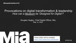Provocations on digital transformation & leadership
How can a Museum be ‘Designed for Digital’?
Douglas Hegley, Chief Digital Officer, Mia
May 14, 2020
artsmia.org
These slides will be available:
https://www.slideshare.net/dhegley
 