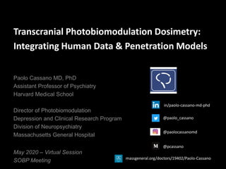 Transcranial Photobiomodulation Dosimetry:
Integrating Human Data & Penetration Models
May 2020 – Virtual Session
SOBP Meeting
Paolo Cassano MD, PhD
Assistant Professor of Psychiatry
Harvard Medical School
Director of Photobiomodulation
Depression and Clinical Research Program
Division of Neuropsychiatry
Massachusetts General Hospital
@paolo_cassano
@paolocassanomd
@pcassano
in/paolo-cassano-md-phd
massgeneral.org/doctors/19402/Paolo-Cassano
 