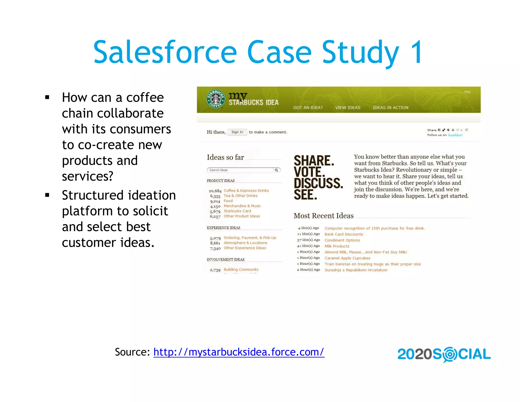 Salesforce Case Study 1
 How can a coffee
  chain collaborate
  with its consumers
  to co-create new
  products and
  services?
 Structured ideation
  platform to solicit
  and select best
  customer ideas.




           Source: http://mystarbucksidea.force.com/
 