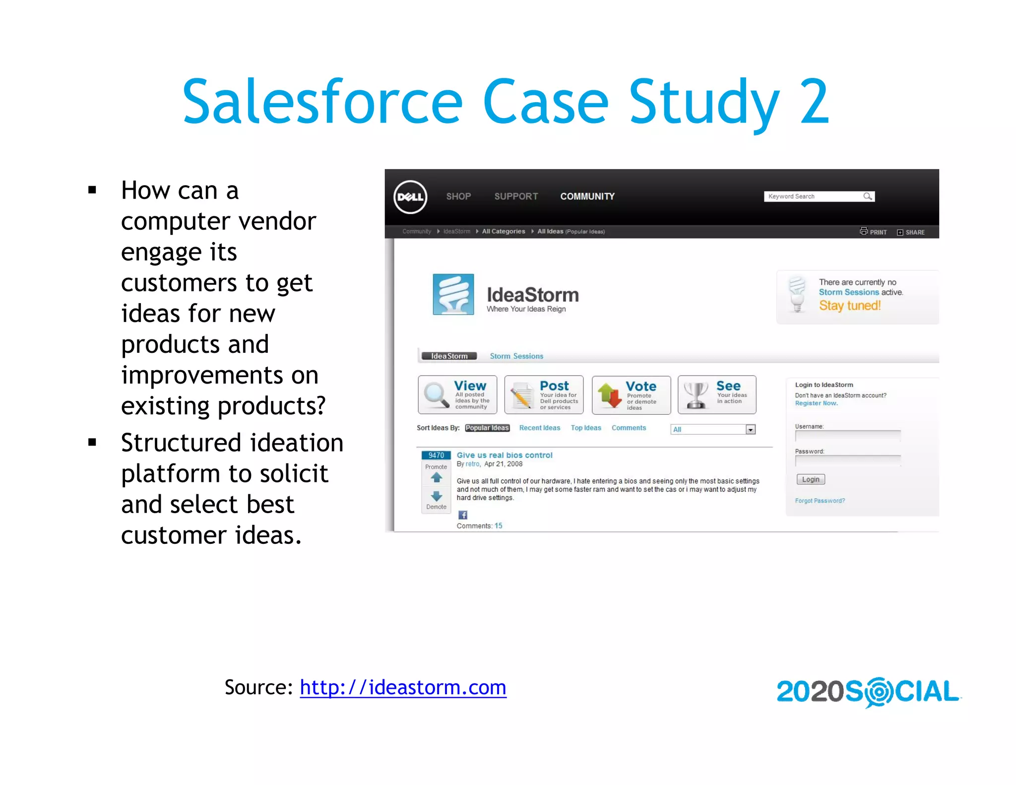 Salesforce Case Study 2
 How can a
  computer vendor
  engage its
  customers to get
  ideas for new
  products and
  improvements on
  existing products?
 Structured ideation
  platform to solicit
  and select best
  customer ideas.




           Source: http://ideastorm.com
 