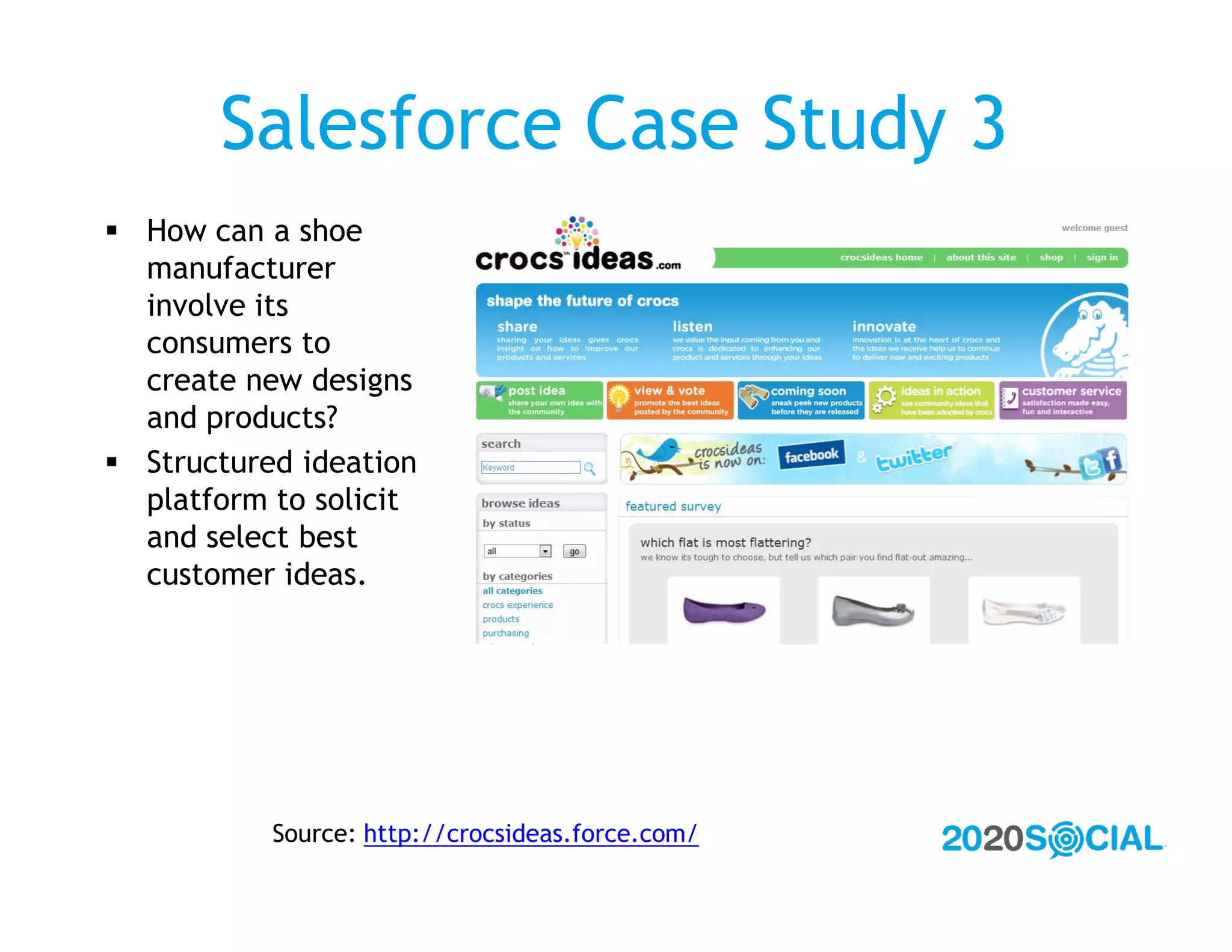 Salesforce Case Study 3
 How can a shoe
  manufacturer
  involve its
  consumers to
  create new designs
  and products?
 Structured ideation
  platform to solicit
  and select best
  customer ideas.




           Source: http://crocsideas.force.com/
 