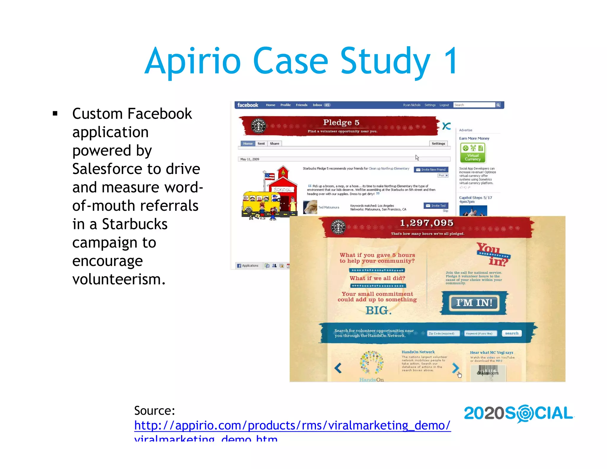 Apirio Case Study 1
 Custom Facebook
  application
  powered by
  Salesforce to drive
  and measure word-
  of-mouth referrals
  in a Starbucks
  campaign to
  encourage
  volunteerism.




           Source:
           http://appirio.com/products/rms/viralmarketing_demo/
           viralmarketing_demo.htm
 