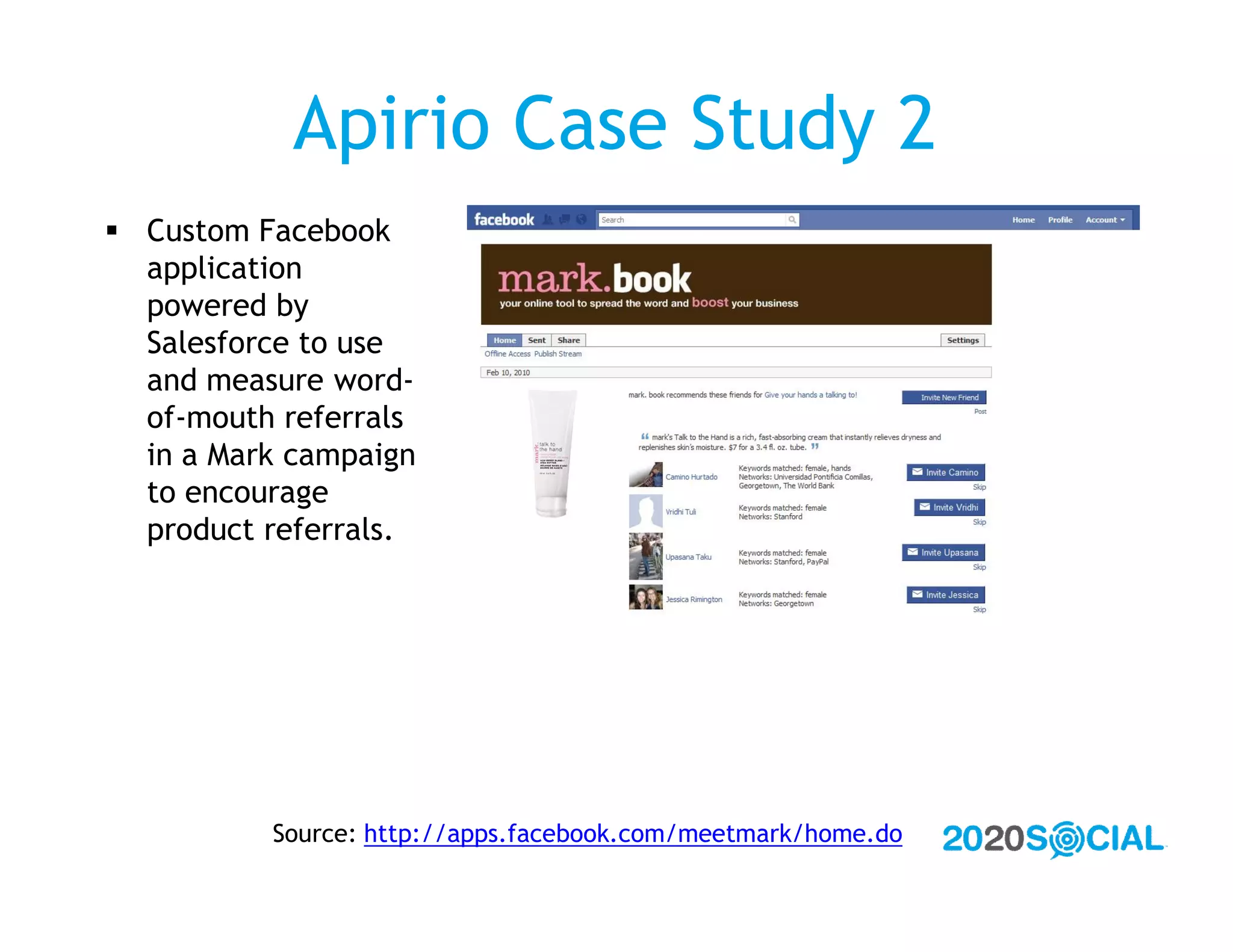 Apirio Case Study 2
 Custom Facebook
  application
  powered by
  Salesforce to use
  and measure word-
  of-mouth referrals
  in a Mark campaign
  to encourage
  product referrals.




          Source: http://apps.facebook.com/meetmark/home.do
 