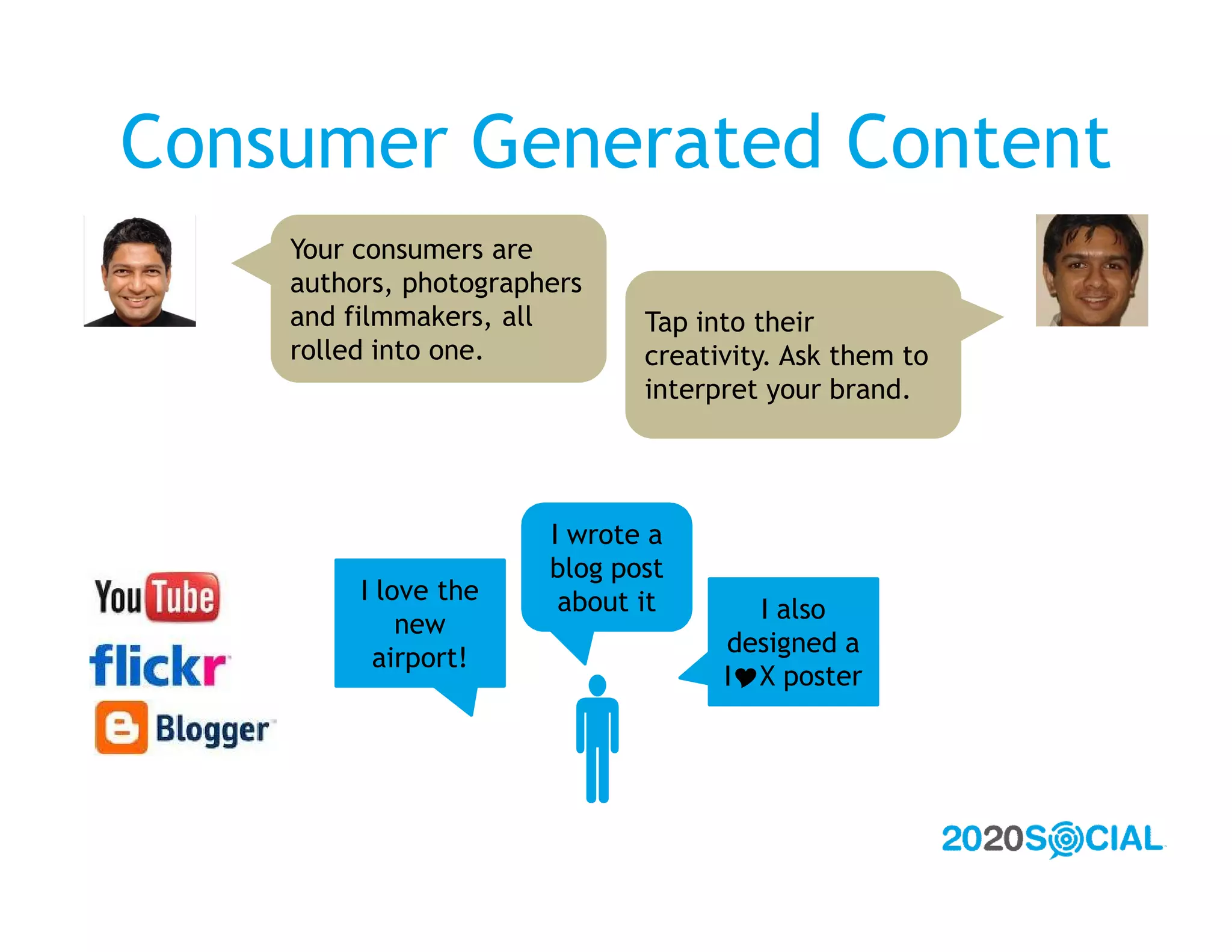 Consumer Generated Content
    Your consumers are
    authors, photographers
    and filmmakers, all       Tap into their
    rolled into one.          creativity. Ask them to
                              interpret your brand.




                       I wrote a
                       blog post
         I love the     about it      I also
             new
                                    designed a
          airport!



                      
                                    IX poster
 