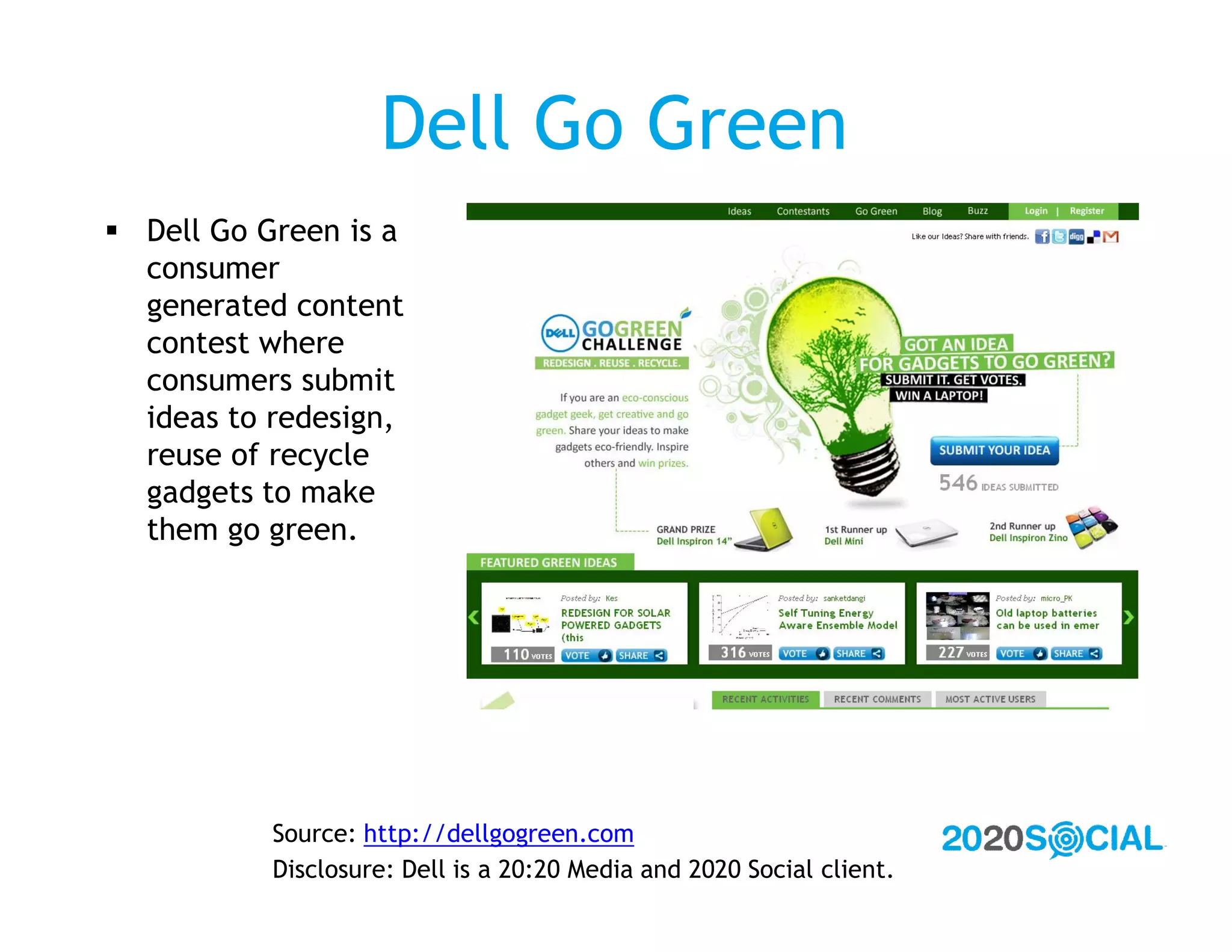 Dell Go Green
 Dell Go Green is a
  consumer
  generated content
  contest where
  consumers submit
  ideas to redesign,
  reuse of recycle
  gadgets to make
  them go green.




           Source: http://dellgogreen.com
           Disclosure: Dell is a 20:20 Media and 2020 Social client.
 