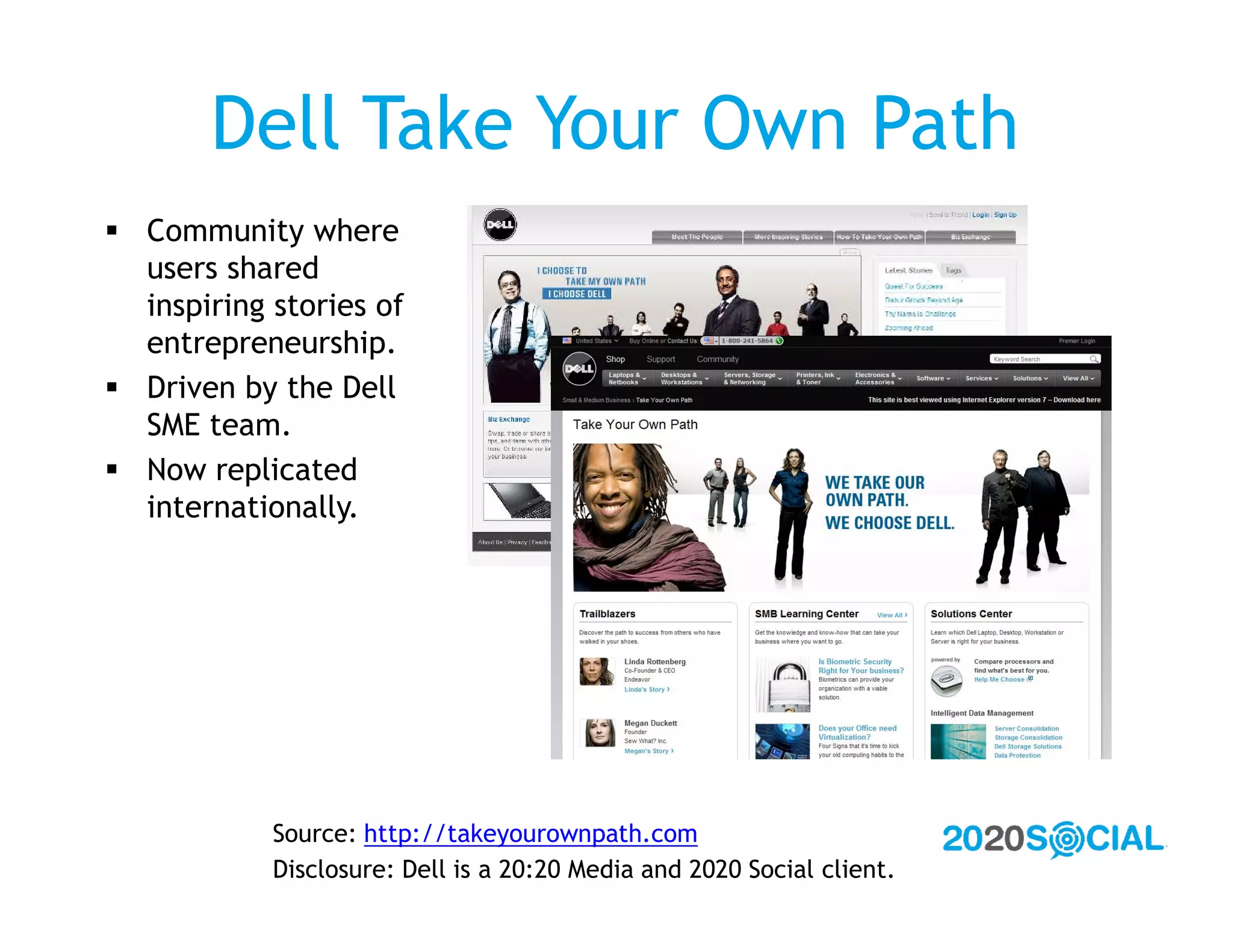 Dell Take Your Own Path
 Community where
  users shared
  inspiring stories of
  entrepreneurship.
 Driven by the Dell
  SME team.
 Now replicated
  internationally.




            Source: http://takeyourownpath.com
            Disclosure: Dell is a 20:20 Media and 2020 Social client.
 