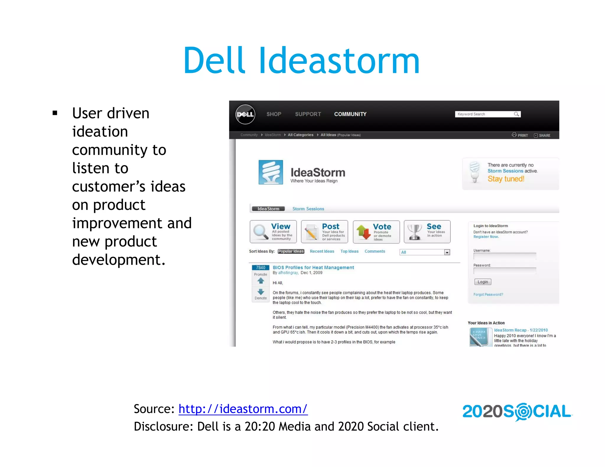 Dell Ideastorm
 User driven
  ideation
  community to
  listen to
  customer’s ideas
  on product
  improvement and
  new product
  development.




          Source: http://ideastorm.com/
          Disclosure: Dell is a 20:20 Media and 2020 Social client.
 