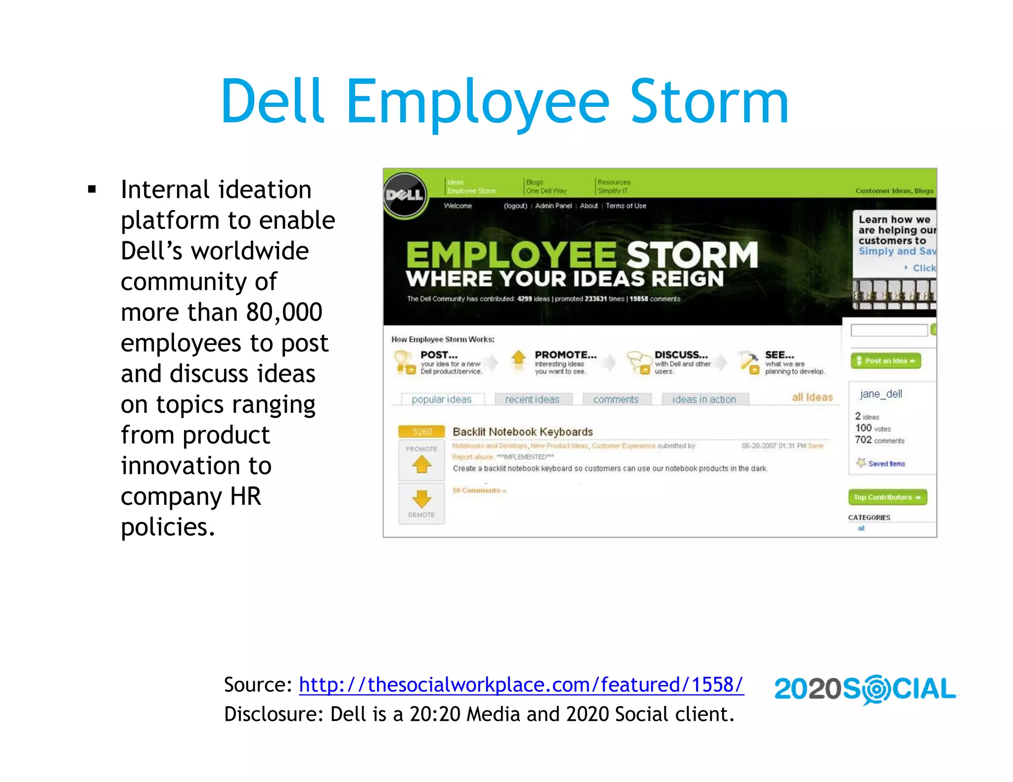 Dell Employee Storm
 Internal ideation
  platform to enable
  Dell’s worldwide
  community of
  more than 80,000
  employees to post
  and discuss ideas
  on topics ranging
  from product
  innovation to
  company HR
  policies.




           Source: http://thesocialworkplace.com/featured/1558/
           Disclosure: Dell is a 20:20 Media and 2020 Social client.
 