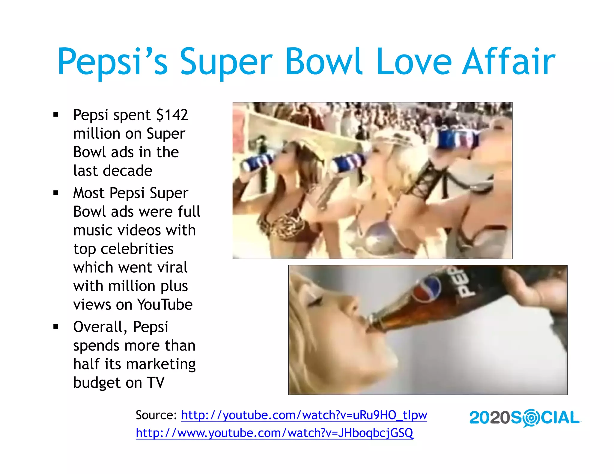 Pepsi’s Super Bowl Love Affair
 Pepsi spent $142
  million on Super
  Bowl ads in the
  last decade
 Most Pepsi Super
  Bowl ads were full
  music videos with
  top celebrities
  which went viral
  with million plus
  views on YouTube
 Overall, Pepsi
  spends more than
  half its marketing
  budget on TV

           Source: http://youtube.com/watch?v=uRu9HO_tIpw
           http://www.youtube.com/watch?v=JHboqbcjGSQ
 