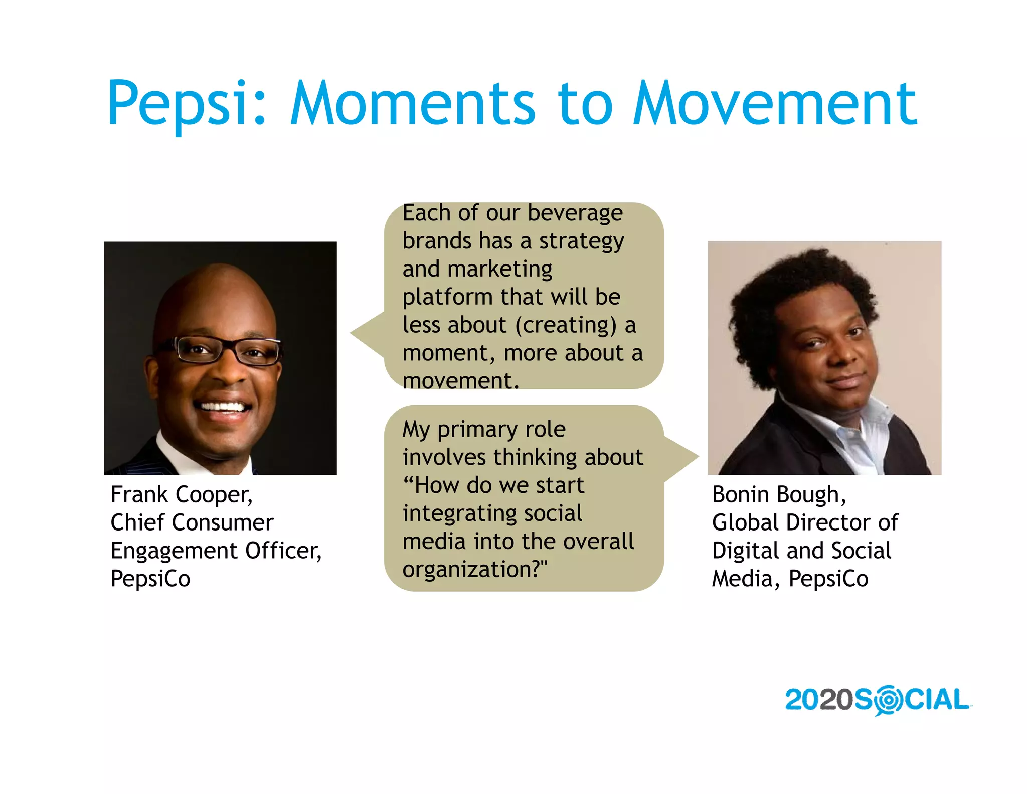 Pepsi: Moments to Movement
                      Each of our beverage
                      brands has a strategy
                      and marketing
                      platform that will be
                      less about (creating) a
                      moment, more about a
                      movement.

                      My primary role
                      involves thinking about
Frank Cooper,         “How do we start          Bonin Bough,
Chief Consumer        integrating social        Global Director of
Engagement Officer,   media into the overall    Digital and Social
PepsiCo               organization?"            Media, PepsiCo
 