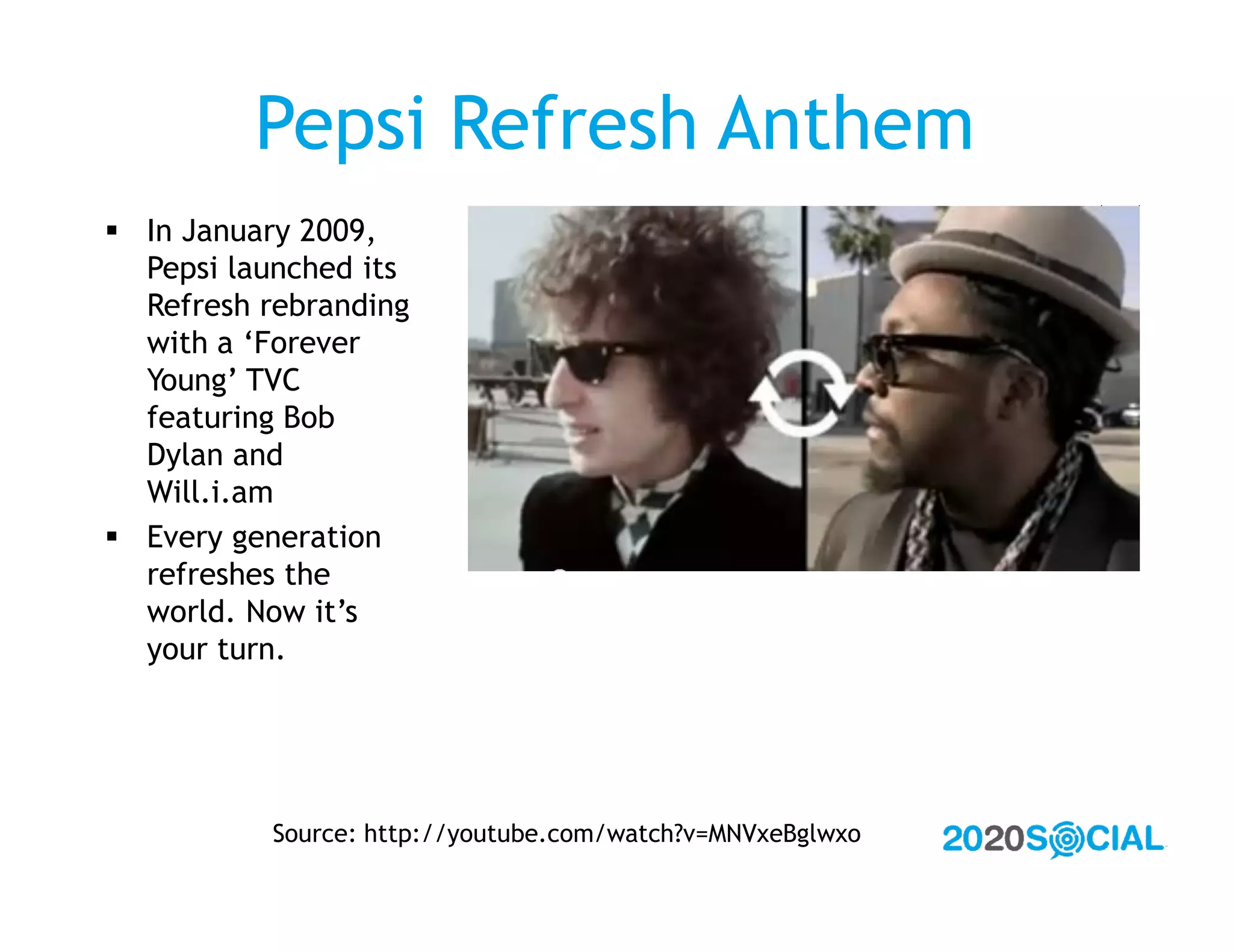 Pepsi Refresh Anthem
 In January 2009,
  Pepsi launched its
  Refresh rebranding
  with a ‘Forever
  Young’ TVC
  featuring Bob
  Dylan and
  Will.i.am
 Every generation
  refreshes the
  world. Now it’s
  your turn.




           Source: http://youtube.com/watch?v=MNVxeBglwxo
 