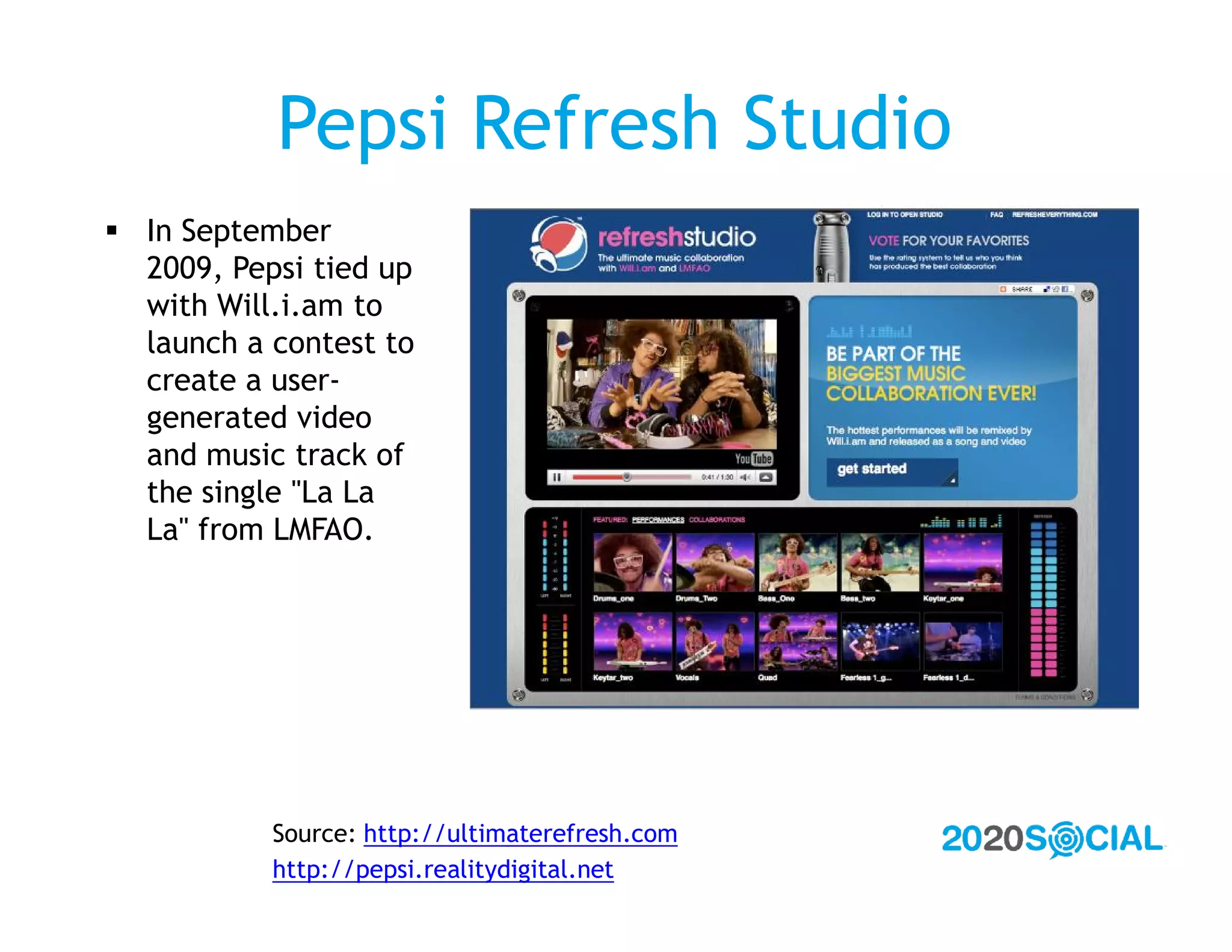 Pepsi Refresh Studio
 In September
  2009, Pepsi tied up
  with Will.i.am to
  launch a contest to
  create a user-
  generated video
  and music track of
  the single "La La
  La" from LMFAO.




           Source: http://ultimaterefresh.com
           http://pepsi.realitydigital.net
 