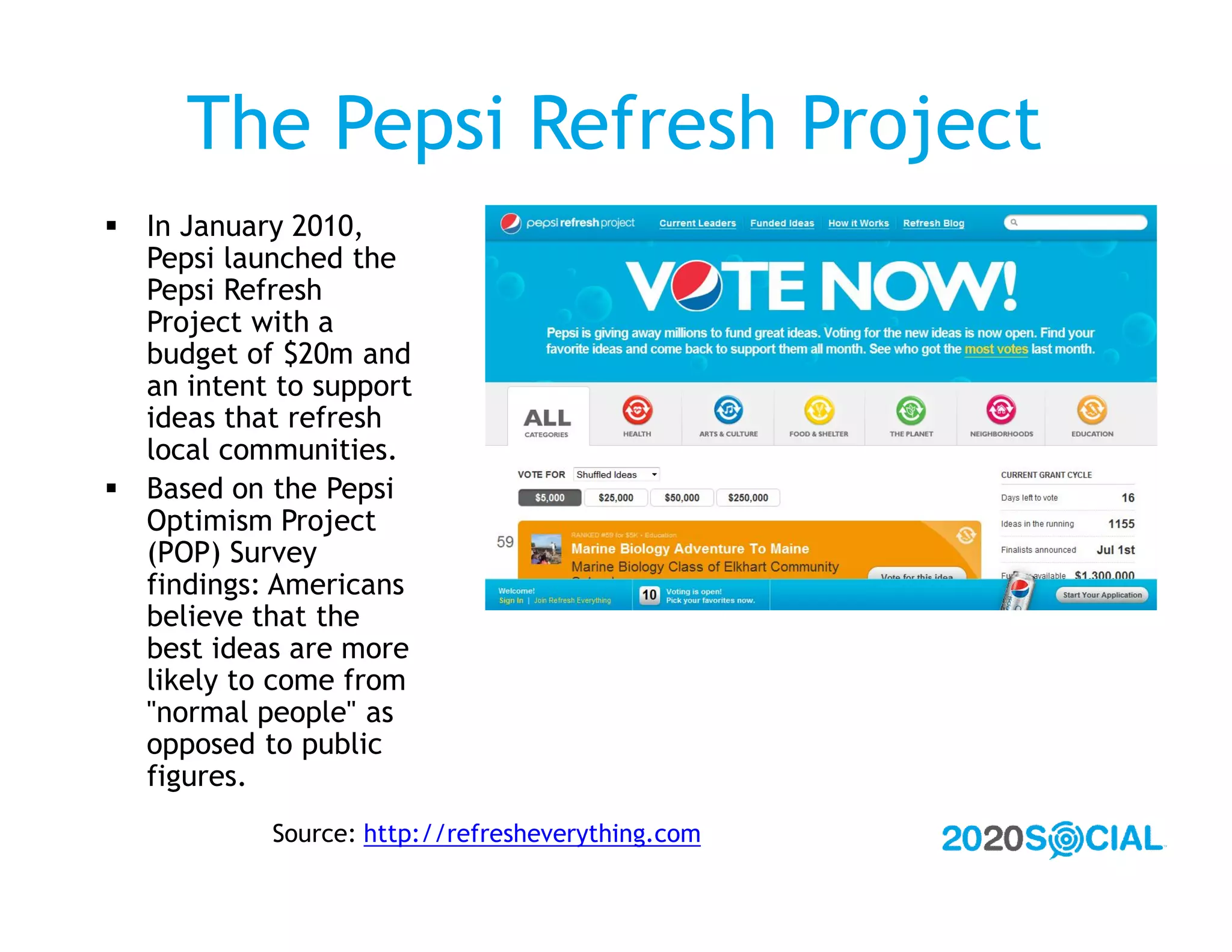 The Pepsi Refresh Project
 In January 2010,
  Pepsi launched the
  Pepsi Refresh
  Project with a
  budget of $20m and
  an intent to support
  ideas that refresh
  local communities.
 Based on the Pepsi
  Optimism Project
  (POP) Survey
  findings: Americans
  believe that the
  best ideas are more
  likely to come from
  "normal people" as
  opposed to public
  figures.
            Source: http://refresheverything.com
 