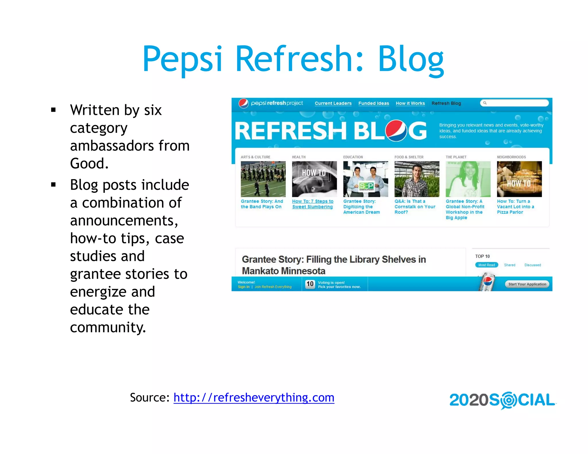 Pepsi Refresh: Blog
 Written by six
  category
  ambassadors from
  Good.
 Blog posts include
  a combination of
  announcements,
  how-to tips, case
  studies and
  grantee stories to
  energize and
  educate the
  community.



           Source: http://refresheverything.com
 