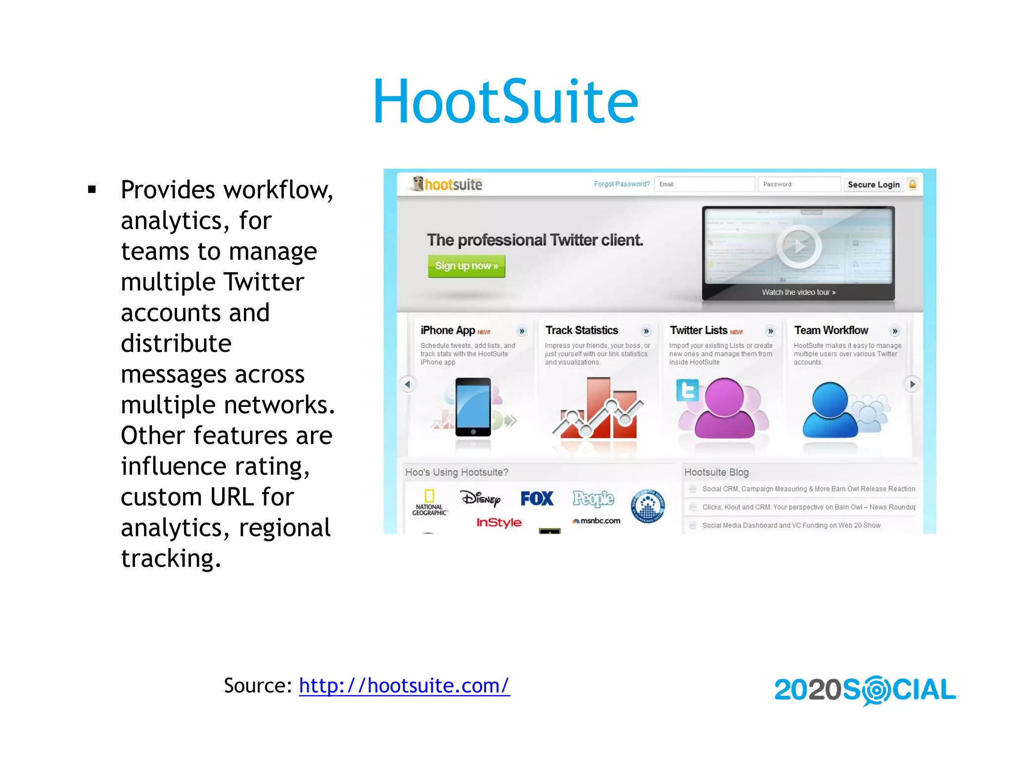 HootSuite
 Provides workflow,
  analytics, for
  teams to manage
  multiple Twitter
  accounts and
  distribute
  messages across
  multiple networks.
  Other features are
  influence rating,
  custom URL for
  analytics, regional
  tracking.



           Source: http://hootsuite.com/
 