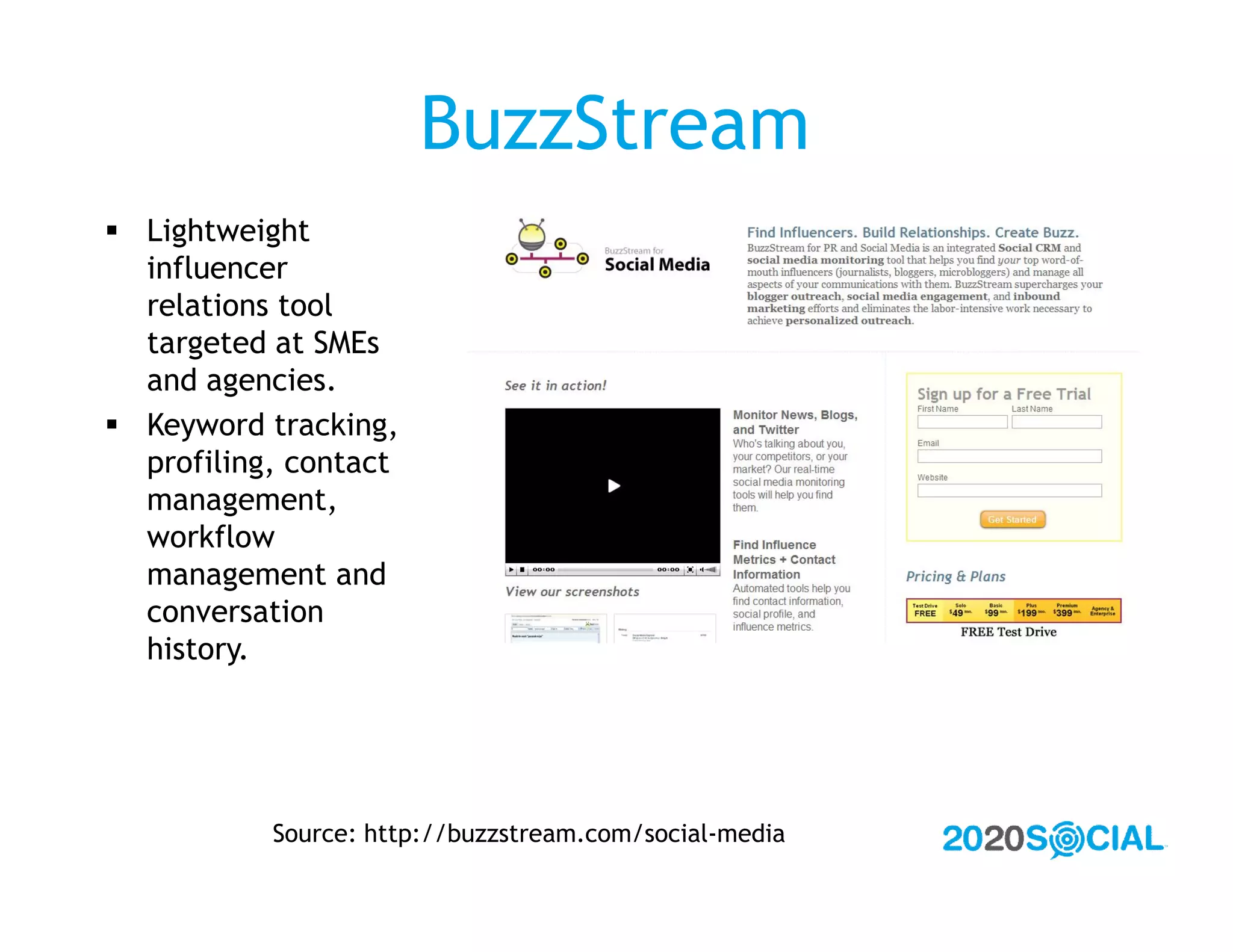 BuzzStream
 Lightweight
  influencer
  relations tool
  targeted at SMEs
  and agencies.
 Keyword tracking,
  profiling, contact
  management,
  workflow
  management and
  conversation
  history.




           Source: http://buzzstream.com/social-media
 