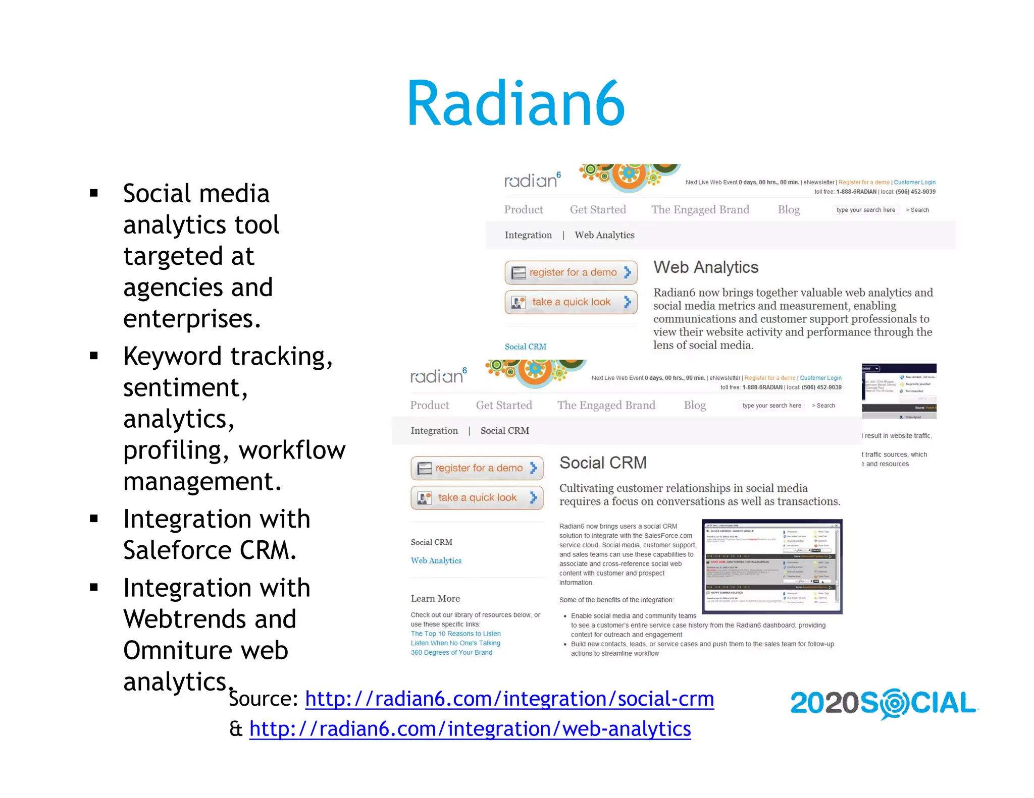 Radian6
 Social media
  analytics tool
  targeted at
  agencies and
  enterprises.
 Keyword tracking,
  sentiment,
  analytics,
  profiling, workflow
  management.
 Integration with
  Saleforce CRM.
 Integration with
  Webtrends and
  Omniture web
  analytics.
           Source: http://radian6.com/integration/social-crm
           & http://radian6.com/integration/web-analytics
 