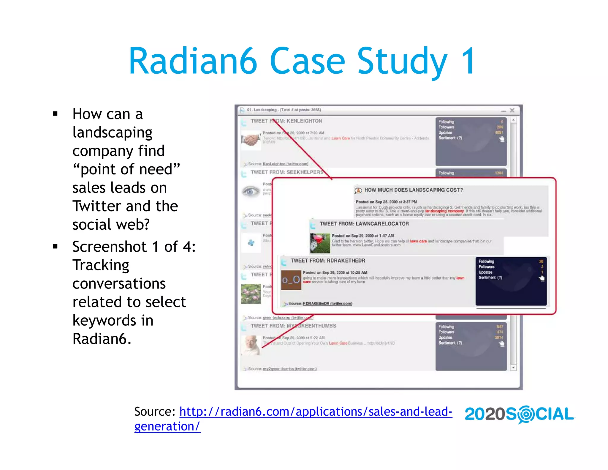 Radian6 Case Study 1
 How can a
  landscaping
  company find
  “point of need”
  sales leads on
  Twitter and the
  social web?
 Screenshot 1 of 4:
  Tracking
  conversations
  related to select
  keywords in
  Radian6.



           Source: http://radian6.com/applications/sales-and-lead-
           generation/
 