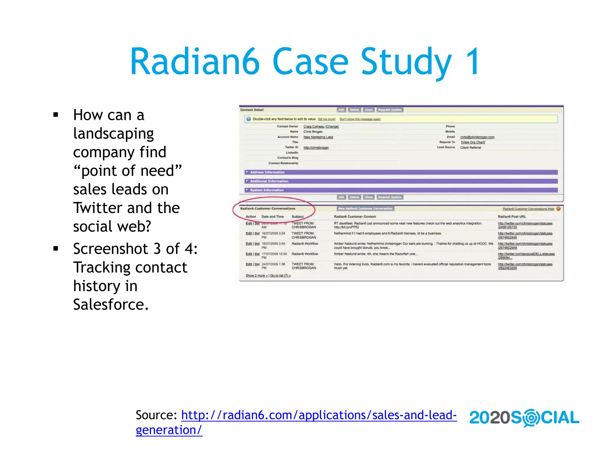 Radian6 Case Study 1
 How can a
  landscaping
  company find
  “point of need”
  sales leads on
  Twitter and the
  social web?
 Screenshot 3 of 4:
  Tracking contact
  history in
  Salesforce.




           Source: http://radian6.com/applications/sales-and-lead-
           generation/
 