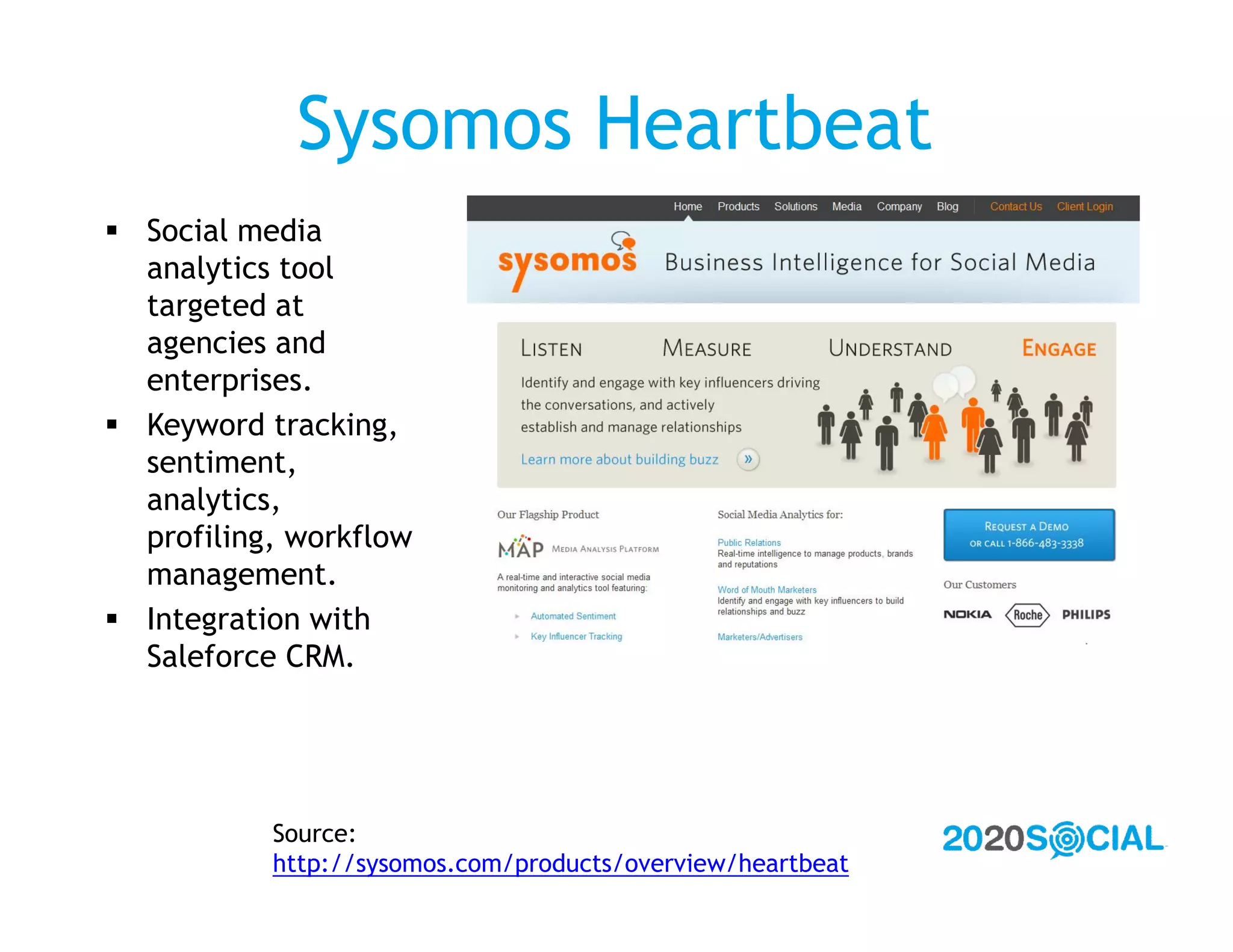 Sysomos Heartbeat
 Social media
  analytics tool
  targeted at
  agencies and
  enterprises.
 Keyword tracking,
  sentiment,
  analytics,
  profiling, workflow
  management.
 Integration with
  Saleforce CRM.




           Source:
           http://sysomos.com/products/overview/heartbeat
 