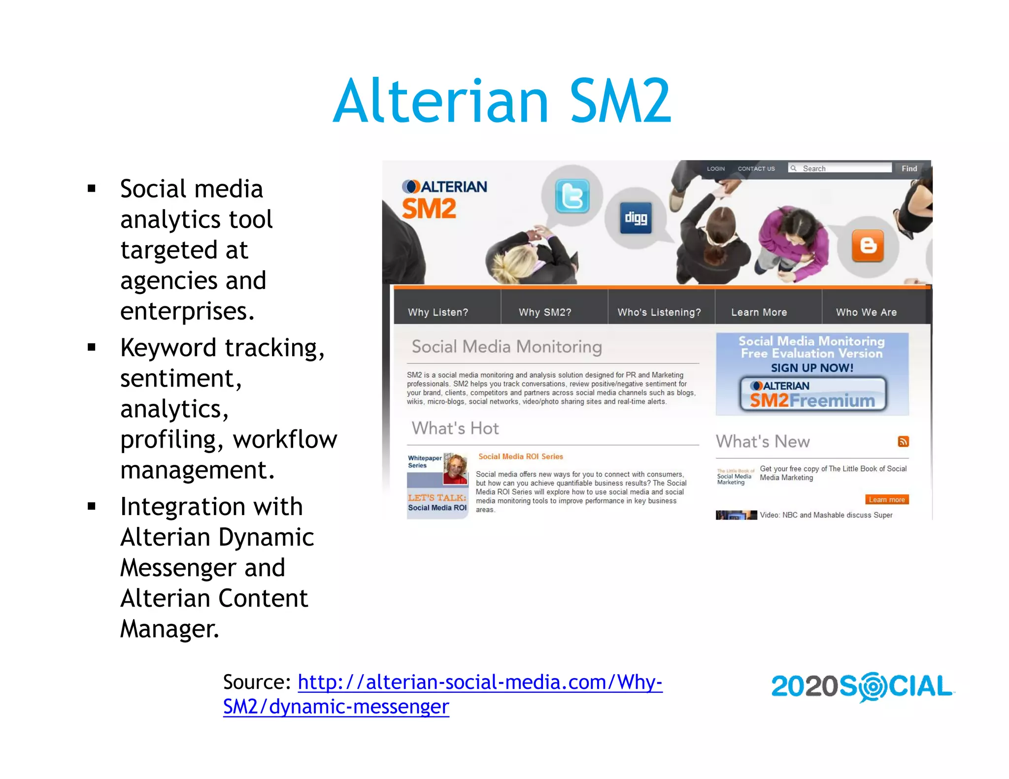 Alterian SM2
 Social media
  analytics tool
  targeted at
  agencies and
  enterprises.
 Keyword tracking,
  sentiment,
  analytics,
  profiling, workflow
  management.
 Integration with
  Alterian Dynamic
  Messenger and
  Alterian Content
  Manager.

           Source: http://alterian-social-media.com/Why-
           SM2/dynamic-messenger
 