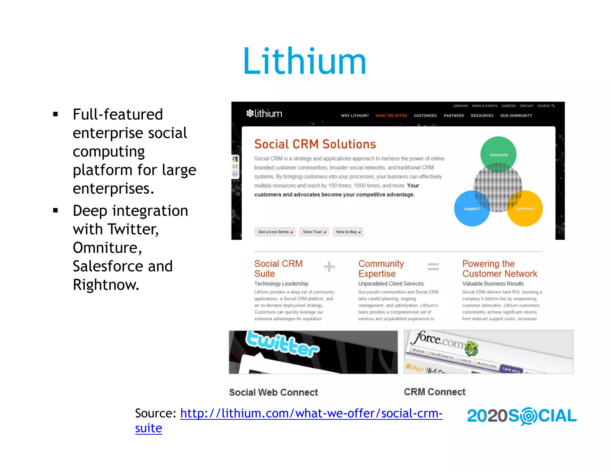 Lithium
 Full-featured
  enterprise social
  computing
  platform for large
  enterprises.
 Deep integration
  with Twitter,
  Omniture,
  Salesforce and
  Rightnow.




           Source: http://lithium.com/what-we-offer/social-crm-
           suite
 