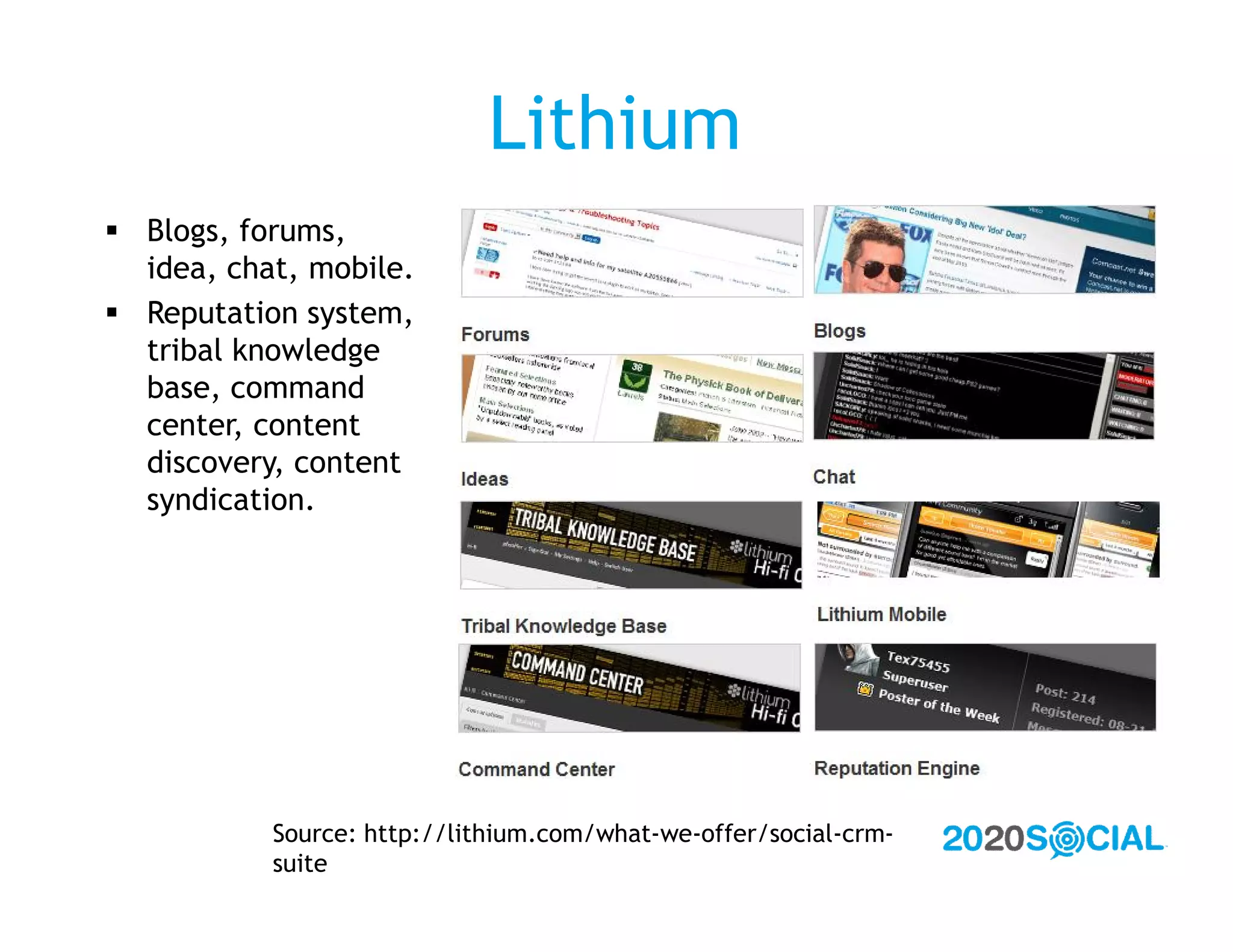 Lithium
 Blogs, forums,
  idea, chat, mobile.
 Reputation system,
  tribal knowledge
  base, command
  center, content
  discovery, content
  syndication.




           Source: http://lithium.com/what-we-offer/social-crm-
           suite
 