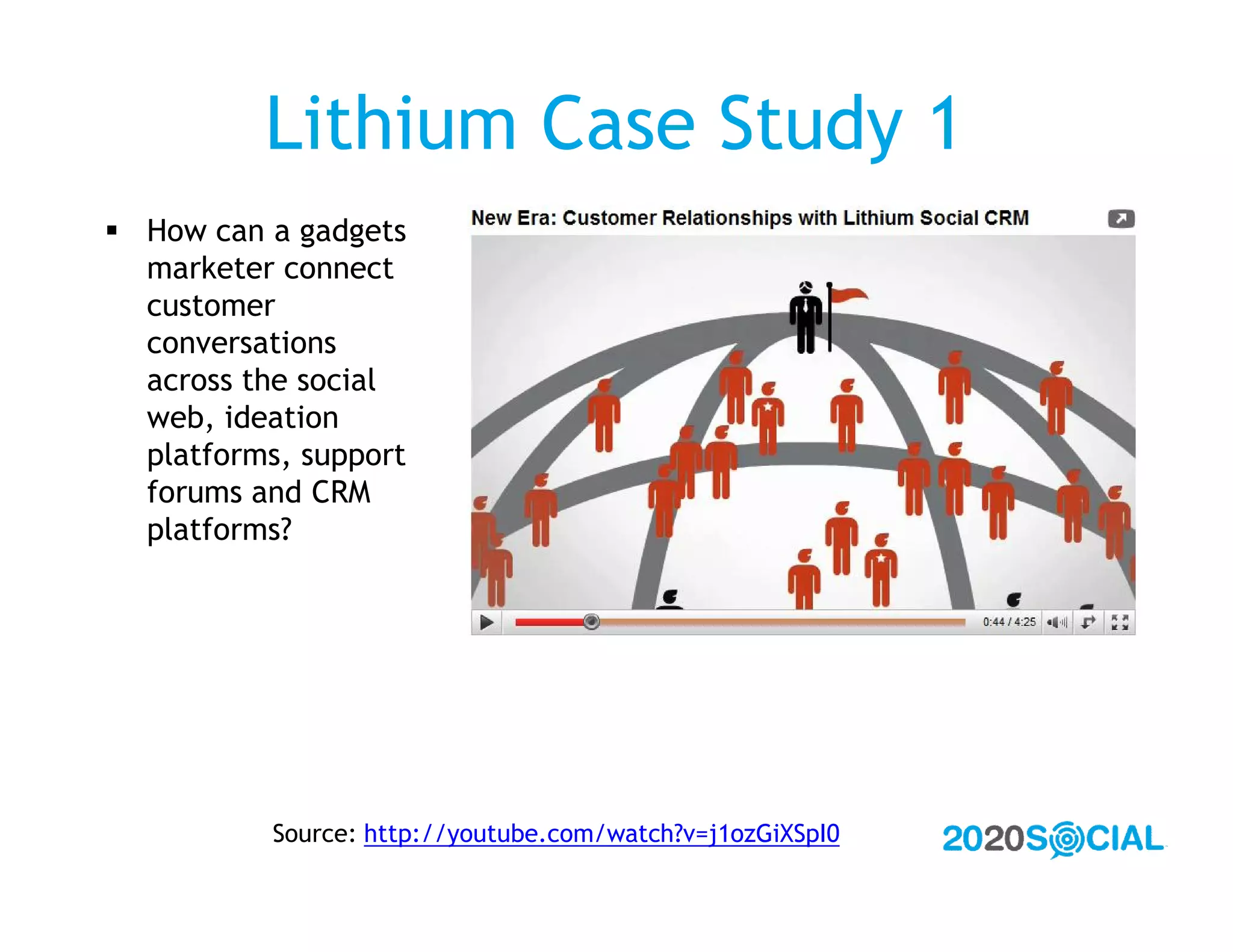 Lithium Case Study 1
 How can a gadgets
  marketer connect
  customer
  conversations
  across the social
  web, ideation
  platforms, support
  forums and CRM
  platforms?




           Source: http://youtube.com/watch?v=j1ozGiXSpI0
 