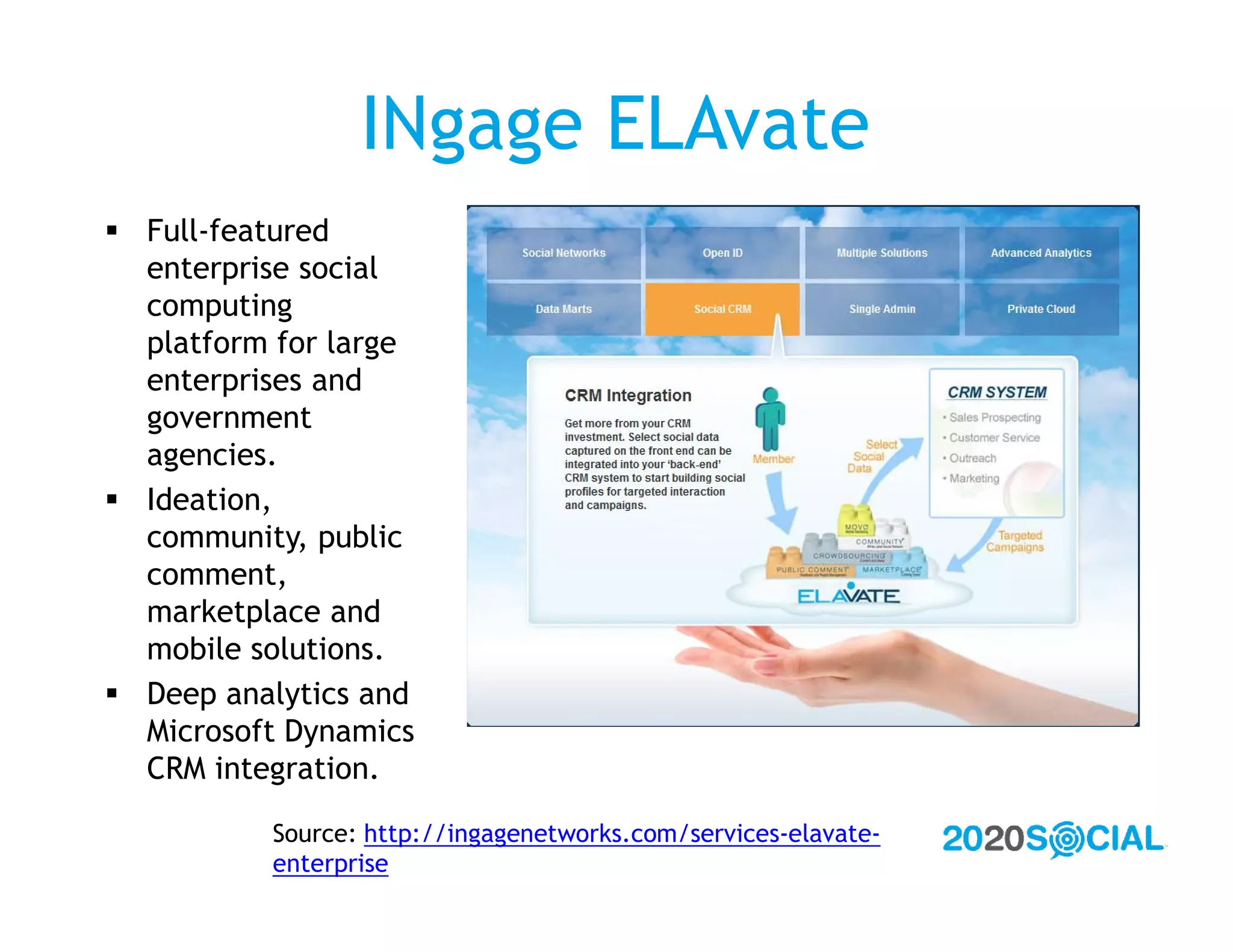 INgage ELAvate
 Full-featured
  enterprise social
  computing
  platform for large
  enterprises and
  government
  agencies.
 Ideation,
  community, public
  comment,
  marketplace and
  mobile solutions.
 Deep analytics and
  Microsoft Dynamics
  CRM integration.

          Source: http://ingagenetworks.com/services-elavate-
          enterprise
 