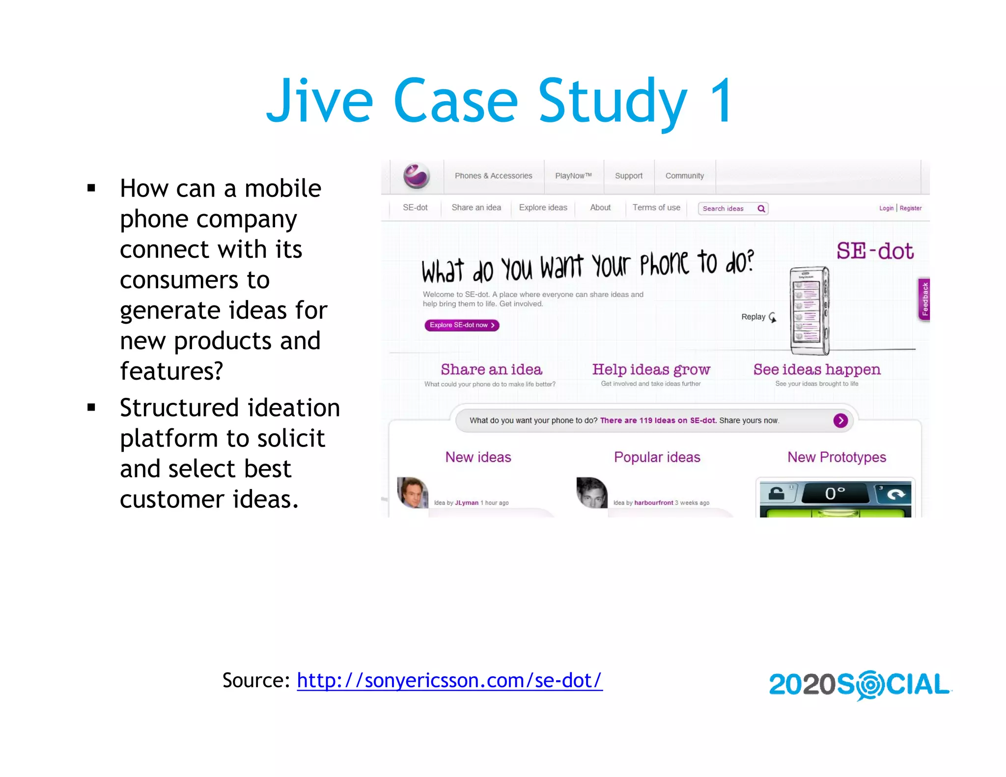 Jive Case Study 1
 How can a mobile
  phone company
  connect with its
  consumers to
  generate ideas for
  new products and
  features?
 Structured ideation
  platform to solicit
  and select best
  customer ideas.




           Source: http://sonyericsson.com/se-dot/
 