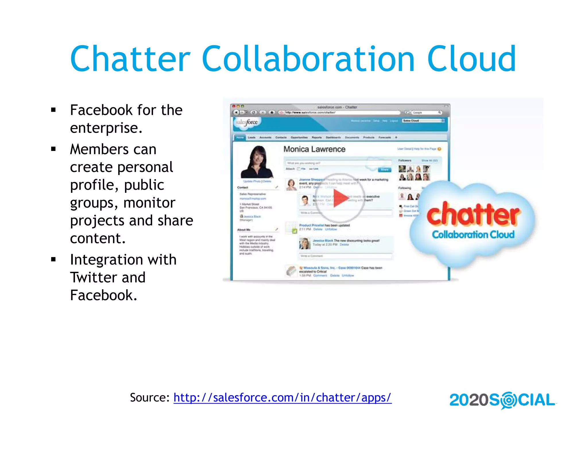 Chatter Collaboration Cloud
 Facebook for the
  enterprise.
 Members can
  create personal
  profile, public
  groups, monitor
  projects and share
  content.
 Integration with
  Twitter and
  Facebook.




           Source: http://salesforce.com/in/chatter/apps/
 
