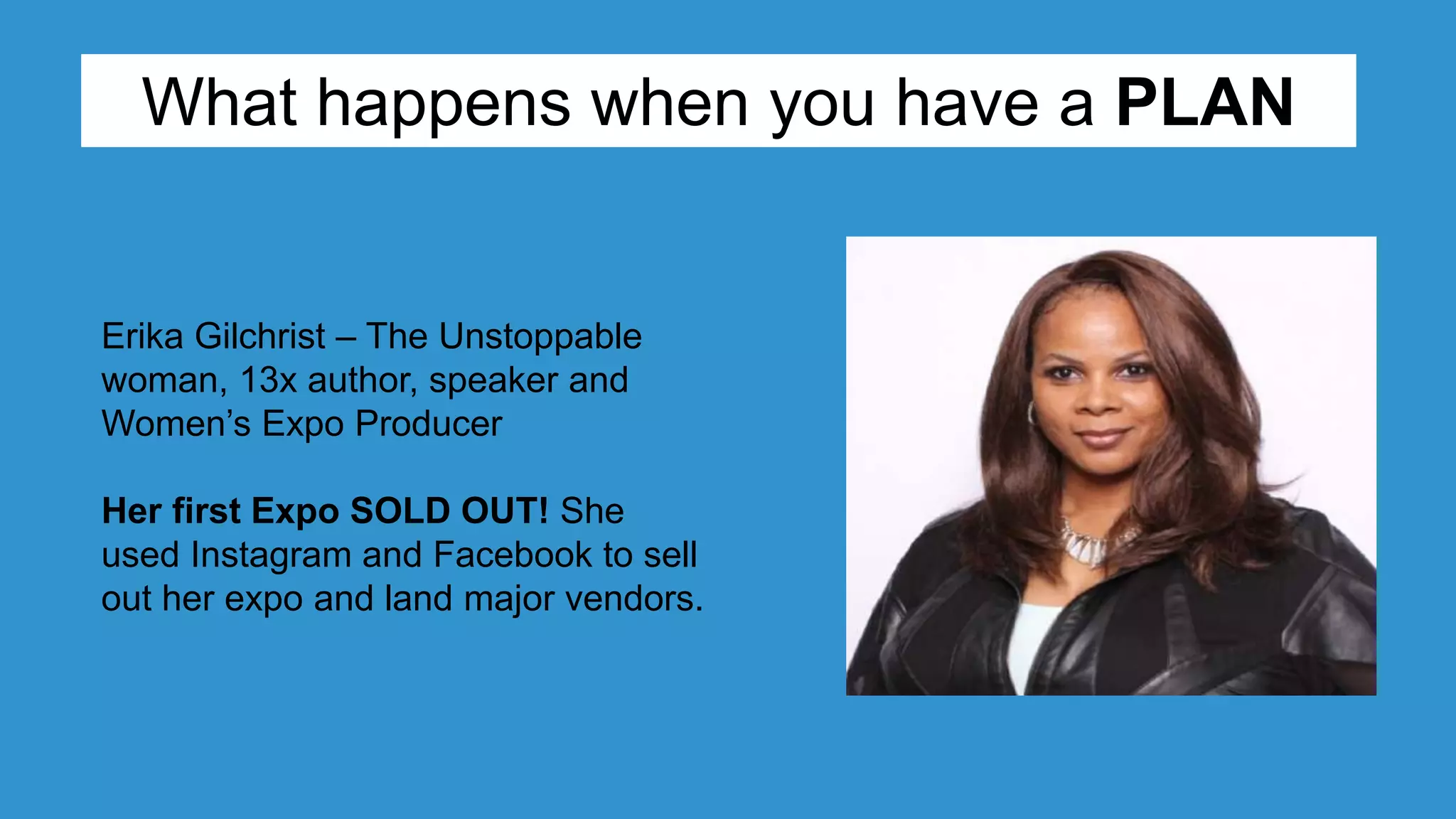 Erika Gilchrist – The Unstoppable
woman, 13x author, speaker and
Women’s Expo Producer
Her first Expo SOLD OUT! She
used Instagram and Facebook to sell
out her expo and land major vendors.
What happens when you have a PLAN
 