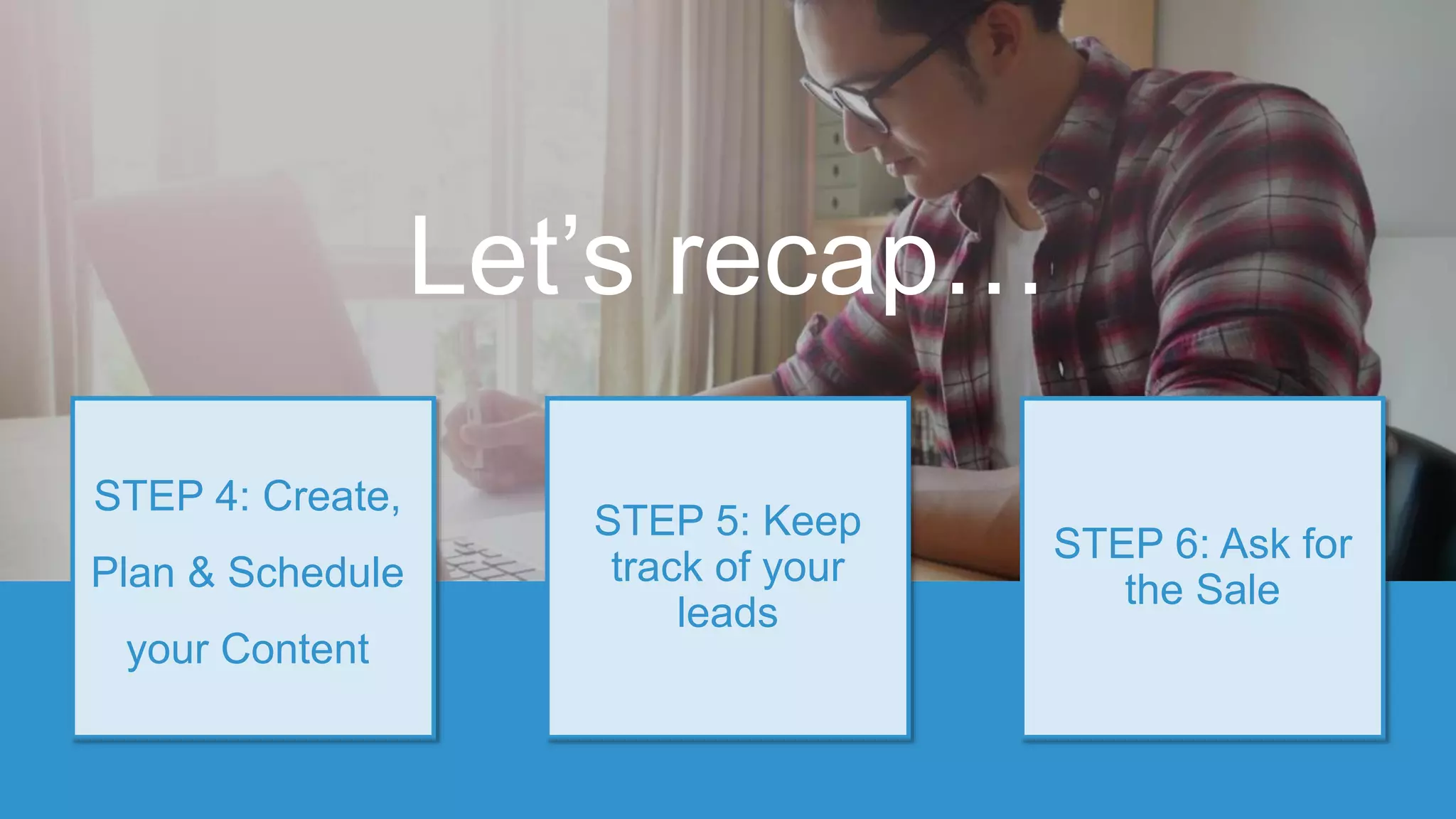STEP 5: Keep
track of your
leads
STEP 4: Create,
Plan & Schedule
your Content
STEP 6: Ask for
the Sale
Let’s recap…
 
