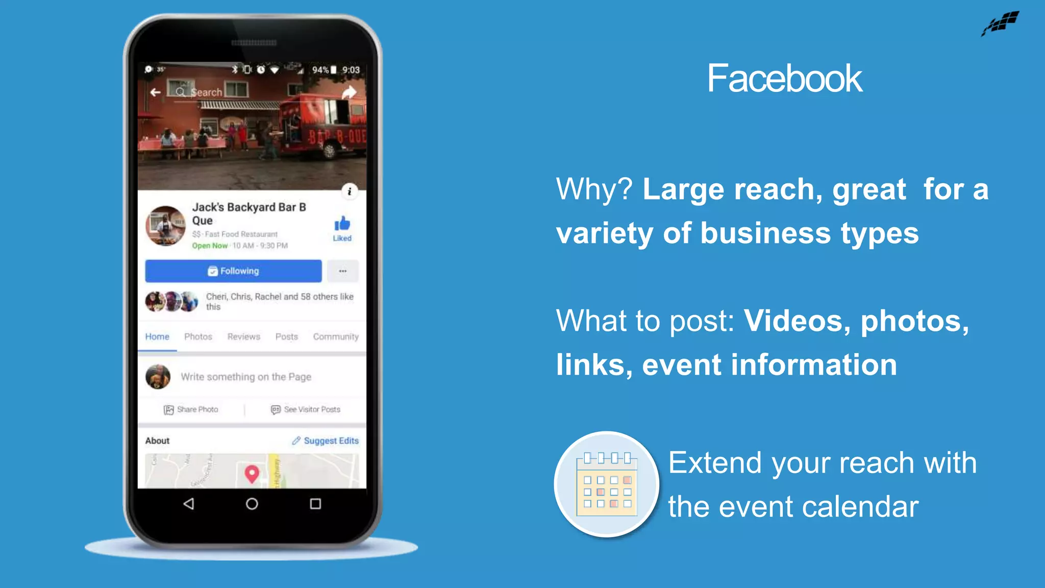 Facebook
Why? Large reach, great for a
variety of business types
What to post: Videos, photos,
links, event information
Extend your reach with
the event calendar
 