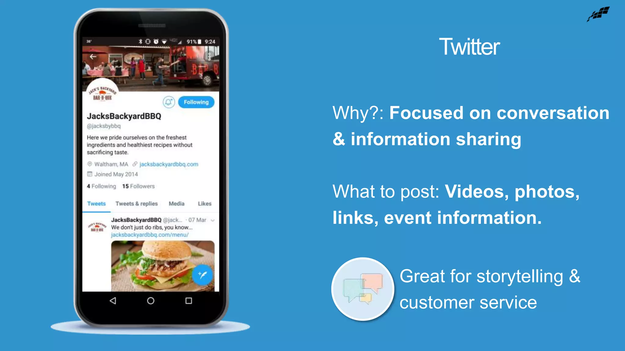 Twitter
Why?: Focused on conversation
& information sharing
What to post: Videos, photos,
links, event information.
Great for storytelling &
customer service
 