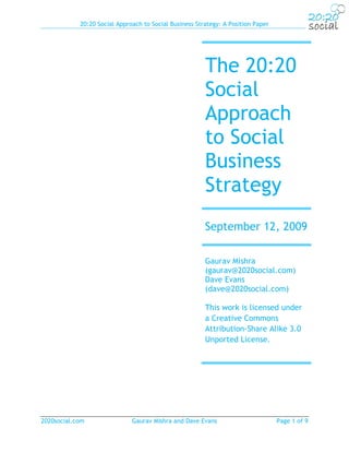 20:20 Social Approach to Social Business Strategy: A Position Paper




                                                        The 20:20
                                                        Social
                                                        Approach
                                                        to Social
                                                        Business
                                                        Strategy
                                                        September 12, 2009

                                                        Gaurav Mishra
                                                        (gaurav@2020social.com)
                                                        Dave Evans
                                                        (dave@2020social.com)

                                                        This work is licensed under
                                                        a Creative Commons
                                                        Attribution-Share Alike 3.0
                                                        Unported License.




2020social.com                Gaurav Mishra and Dave Evans                        Page 1 of 9
 