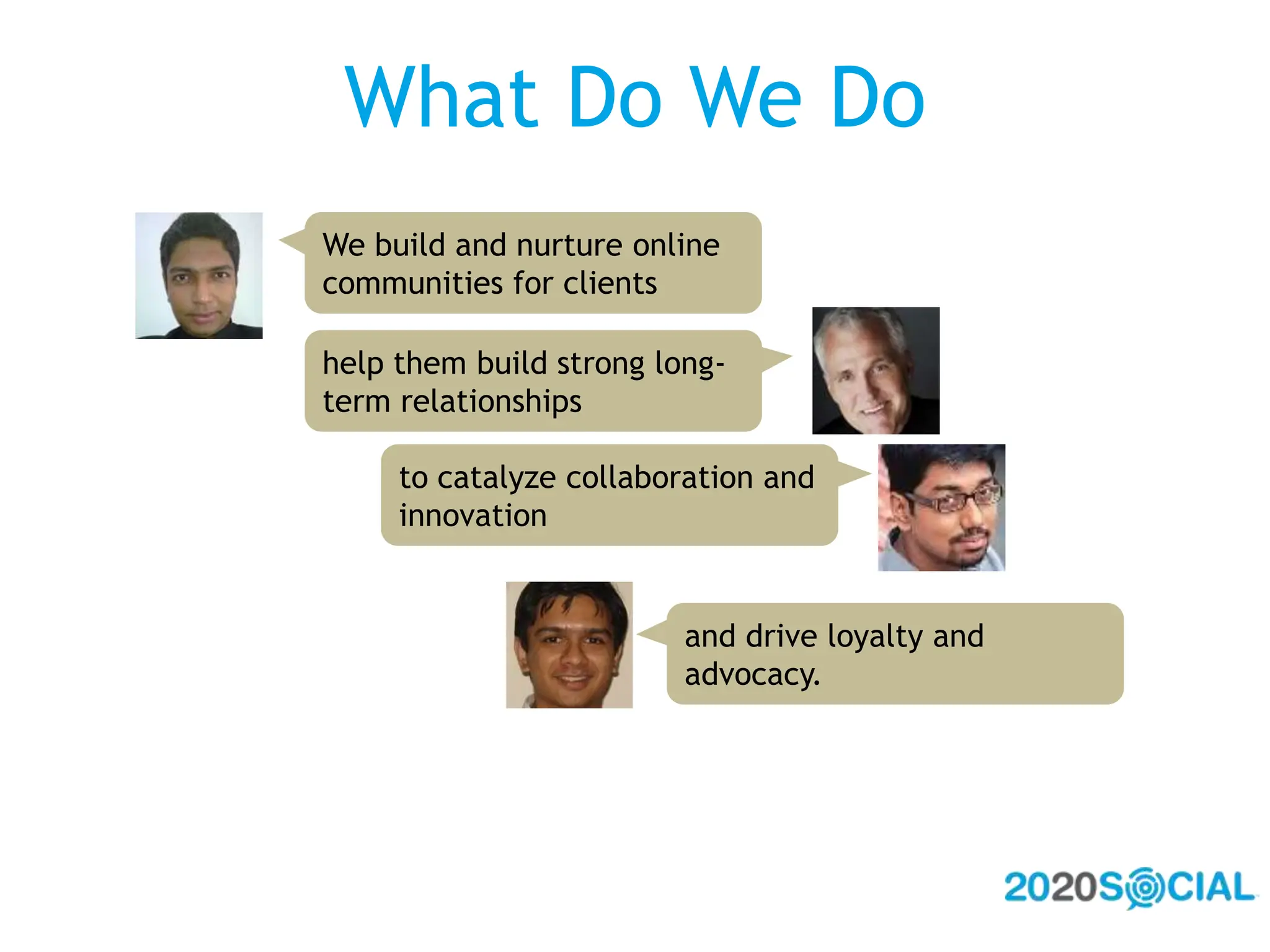 What Do We DoWe build and nurture online communities for clientshelp them build strong long-term relationshipsto catalyze collaboration and innovationand drive loyalty and advocacy.