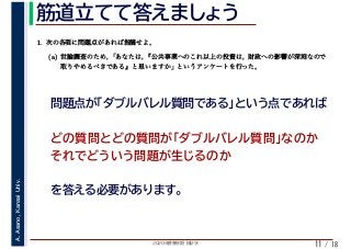 2020年度春学期　統計学
A.Asano,KansaiUniv.
/ 18
筋道立てて答えましょう
11
どの質問とどの質問が「ダブルバレル質問」なのか
それでどういう問題が生じるのか
　 　
1. 次の各項に問題点があれば指摘せよ。
(a) 世論調査のため，「あなたは，『公共事業へのこれ以上の投資は，財政への影響が深刻なので
取りやめるべきである』と思いますか」というアンケートを行った。
問題点が「ダブルバレル質問である」という点であれば
を答える必要があります。
 
