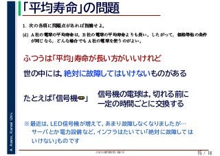 2020年度春学期　統計学
A.Asano,KansaiUniv.
/ 18
「平均寿命」の問題
15
(d) A 社の電球の平均寿命は，B 社の電球の平均寿命よりも長い。したがって，価格等他の条件
が同じなら，どんな場合でも A 社の電球を使うのがよい。
ふつうは「平均」寿命が長い方がいいけれど
世の中には，絶対に故障してはいけないものがある
たとえば「信号機🚥🚥」
信号機の電球は，切れる前に
一定の時間ごとに交換する
　 　
1. 次の各項に問題点があれば指摘せよ。
※最近は，LED信号機が増えて，あまり故障しなくなりましたが…
　　サーバとか電力設備など，インフラはたいてい「絶対に故障しては
　　いけない」ものです
 