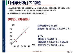 2020年度春学期　統計学
A.Asano,KansaiUniv.
/ 18
「回帰分析」の問題
18
散布図と回帰直線は
4. 5 人の生徒に英語と数学の試験を行なった。各生徒の得点は，（英語の点数，数学の点数）の形で
表すと，それぞれ (50, 60), (55, 55), (70, 75), (75, 90), (80, 80) であった。
　 　 　
(a) 回帰直線を求め，各生徒の得点とともに散布図に表わせ。
50
60
50 60 70 80
70
80
90
英語
数学
90
回帰直線の引き方は
講義第7回で説明したとおりです。
必ず，
散布図を先に描いて，
回帰直線がどのあたりを通るか
見当をつけておきましょう。
 
