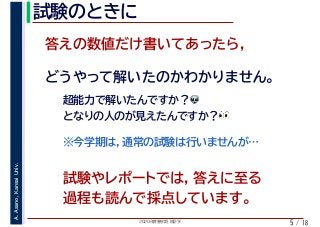 2020年度春学期　統計学
A.Asano,KansaiUniv.
/ 18
試験のときに
5
答えの数値だけ書いてあったら，
どうやって解いたのかわかりません。
超能力で解いたんですか？👽👽
となりの人のが見えたんですか？👀👀
※今学期は，通常の試験は行いませんが…
試験やレポートでは，答えに至る
過程も読んで採点しています。
 