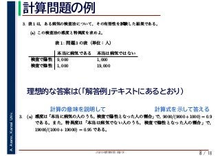 2020年度春学期　統計学
A.Asano,KansaiUniv.
/ 18
計算問題の例
8
理想的な答案は（「解答例」テキストにあるとおり）
3. 表 1 は，ある病気の検査法について，その有効性を試験した結果である。
(a) この検査法の感度と特異度を求めよ。
　 　 　
表 1: 問題 3 の表（単位：人）
本当に病気である 本当は病気ではない
検査で陽性 9, 000 1, 000
検査で陰性 1, 000 19, 000
3. (a) 感度は「本当に病気の人のうち，検査で陽性となった人の割合」で，9000/(9000+1000) = 0.9
である。また，特異度は「本当は病気でない人のうち，検査で陰性となった人の割合」で，
19000/(1000 + 19000) = 0.95 である。
計算の意味を説明して 計算式を示して答える
 