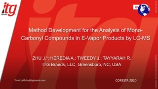 Method Development for the Analysis of Mono-
Carbonyl Compounds in E-Vapor Products by LC-MS
ZHU J.*; HEREDIA A.; TWEEDY J.; TAYYARAH R.
ITG Brands, LLC, Greensboro, NC, USA
CORESTA 2020
*Email: jeff.zhu@itgbrands.com
2020_ST03_ZhuJ.pdf
Congress2020
-
Document
not
peer-reviewed
by
CORESTA
 