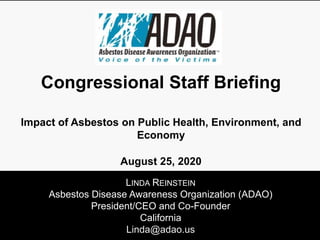 LINDA REINSTEIN
Asbestos Disease Awareness Organization (ADAO)
President/CEO and Co-Founder
California
Linda@adao.us
Congressional Staff Briefing
Impact of Asbestos on Public Health, Environment, and
Economy
August 25, 2020
 