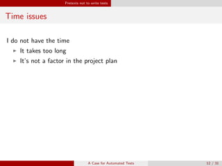 Pretexts not to write tests
Time issues
I do not have the time
It takes too long
It’s not a factor in the project plan
Why you should still do it
It costs time to write good automated tests.
It saves time later on to have them.
Bug hunting
The more code your write without testing, the more paths you have to
check for errors.
A Case for Automated Tests 12 / 31
 